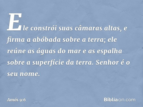 Ele constrói suas câmaras altas,
e firma a abóbada sobre a terra;
ele reúne as águas do mar e as espalha
sobre a superfície da terra.
Senhor é o seu nome. -- Am