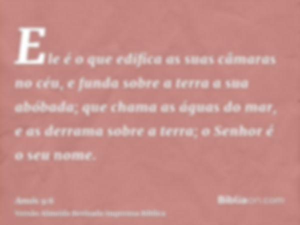 Ele é o que edifica as suas câmaras no céu, e funda sobre a terra a sua abóbada; que chama as águas do mar, e as derrama sobre a terra; o Senhor é o seu nome.