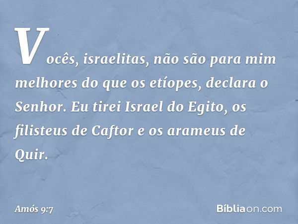 "Vocês, israelitas, não são para mim
melhores do que os etíopes",
declara o Senhor.
"Eu tirei Israel do Egito,
os filisteus de Caftor
e os arameus de Quir. -- A