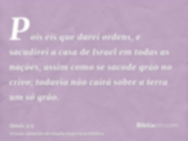 Pois eis que darei ordens, e sacudirei a casa de Israel em todas as nações, assim como se sacode grão no crivo; todavia não cairá sobre a terra um só grão.