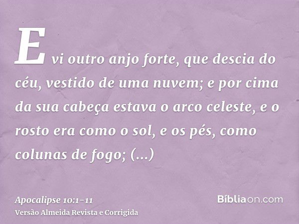 E vi outro anjo forte, que descia do céu, vestido de uma nuvem; e por cima da sua cabeça estava o arco celeste, e o rosto era como o sol, e os pés, como colunas