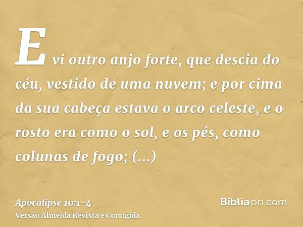 E vi outro anjo forte, que descia do céu, vestido de uma nuvem; e por cima da sua cabeça estava o arco celeste, e o rosto era como o sol, e os pés, como colunas