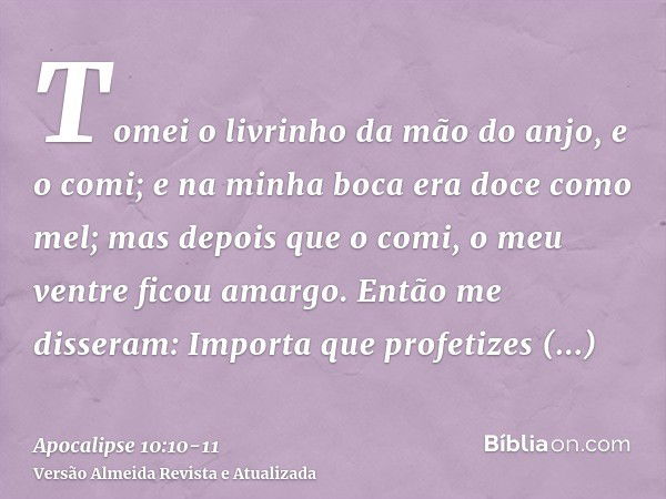 Tomei o livrinho da mão do anjo, e o comi; e na minha boca era doce como mel; mas depois que o comi, o meu ventre ficou amargo.Então me disseram: Importa que pr