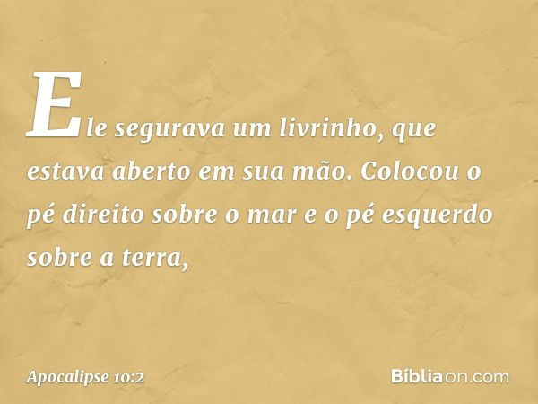 Ele segurava um livrinho, que estava aberto em sua mão. Colocou o pé direito sobre o mar e o pé esquerdo sobre a terra, -- Apocalipse 10:2