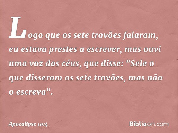 Logo que os sete trovões falaram, eu estava prestes a escrever, mas ouvi uma voz dos céus, que disse: "Sele o que disseram os sete trovões, mas não o escreva". 