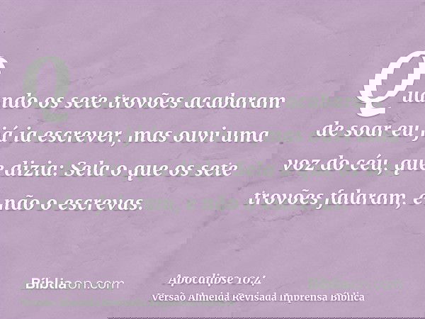 Quando os sete trovões acabaram de soar eu já ia escrever, mas ouvi uma voz do céu, que dizia: Sela o que os sete trovões falaram, e não o escrevas.