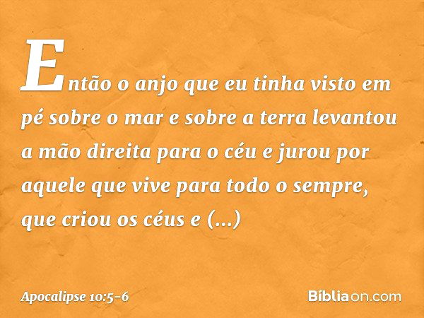 Então o anjo que eu tinha visto em pé sobre o mar e sobre a terra levantou a mão direita para o céu e jurou por aquele que vive para todo o sempre, que criou os