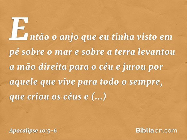 Então o anjo que eu tinha visto em pé sobre o mar e sobre a terra levantou a mão direita para o céu e jurou por aquele que vive para todo o sempre, que criou os