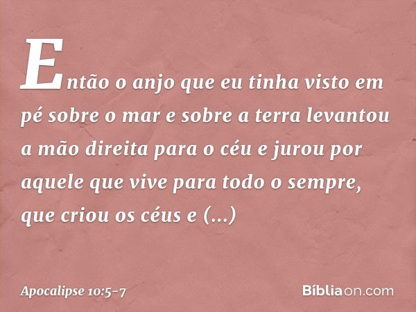 Então o anjo que eu tinha visto em pé sobre o mar e sobre a terra levantou a mão direita para o céu e jurou por aquele que vive para todo o sempre, que criou os