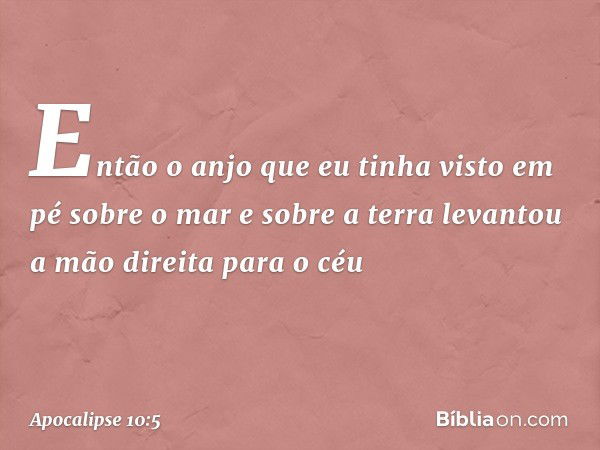 Então o anjo que eu tinha visto em pé sobre o mar e sobre a terra levantou a mão direita para o céu -- Apocalipse 10:5