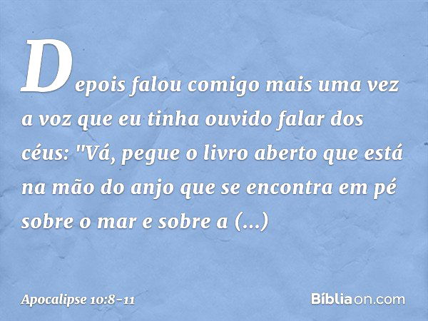 Depois falou comigo mais uma vez a voz que eu tinha ouvido falar dos céus: "Vá, pegue o livro aberto que está na mão do anjo que se encontra em pé sobre o mar e