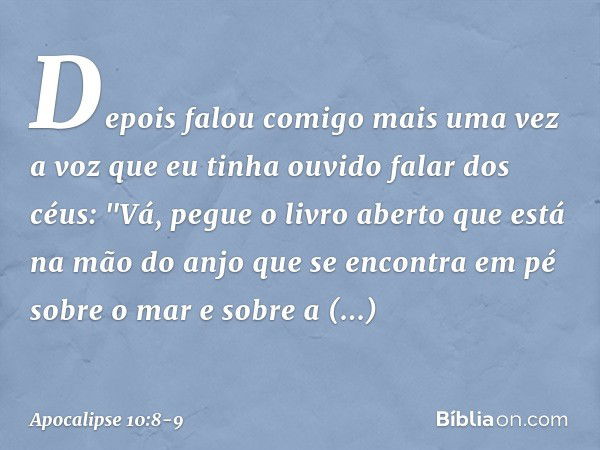 Depois falou comigo mais uma vez a voz que eu tinha ouvido falar dos céus: "Vá, pegue o livro aberto que está na mão do anjo que se encontra em pé sobre o mar e