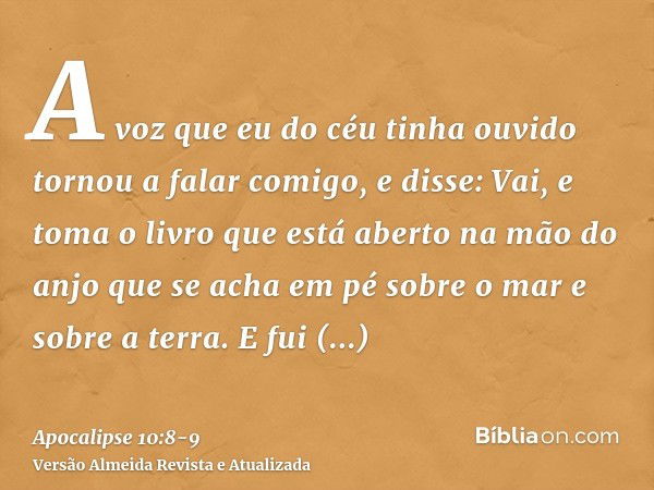 A voz que eu do céu tinha ouvido tornou a falar comigo, e disse: Vai, e toma o livro que está aberto na mão do anjo que se acha em pé sobre o mar e sobre a terr