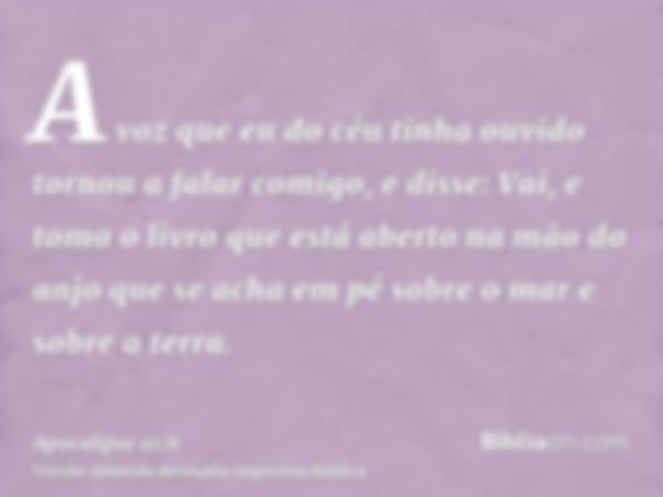 A voz que eu do céu tinha ouvido tornou a falar comigo, e disse: Vai, e toma o livro que está aberto na mão do anjo que se acha em pé sobre o mar e sobre a terr