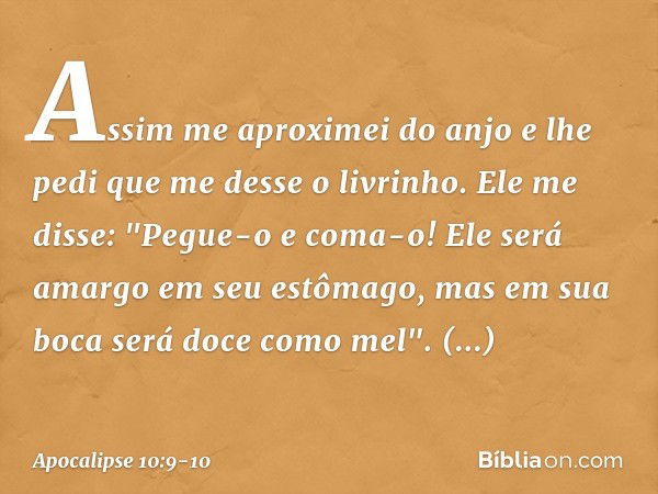 Assim me aproximei do anjo e lhe pedi que me desse o livrinho. Ele me disse: "Pegue-o e coma-o! Ele será amargo em seu estômago, mas em sua boca será doce como 