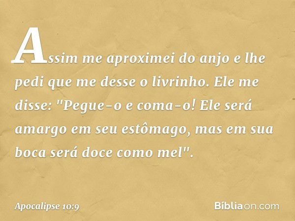 Assim me aproximei do anjo e lhe pedi que me desse o livrinho. Ele me disse: "Pegue-o e coma-o! Ele será amargo em seu estômago, mas em sua boca será doce como 