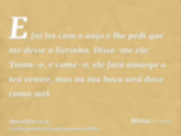 E fui ter com o anjo e lhe pedi que me desse o livrinho. Disse-me ele: Toma-o, e come-o; ele fará amargo o teu ventre, mas na tua boca será doce como mel.