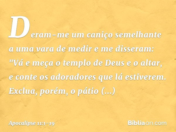 Deram-me um caniço semelhante a uma vara de medir e me disseram: "Vá e meça o templo de Deus e o altar, e conte os adoradores que lá estiverem. Exclua, porém, o