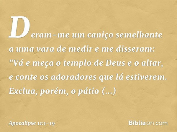 Deram-me um caniço semelhante a uma vara de medir e me disseram: "Vá e meça o templo de Deus e o altar, e conte os adoradores que lá estiverem. Exclua, porém, o