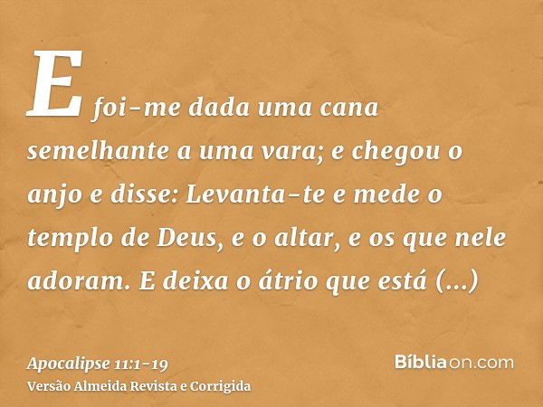 E foi-me dada uma cana semelhante a uma vara; e chegou o anjo e disse: Levanta-te e mede o templo de Deus, e o altar, e os que nele adoram.E deixa o átrio que e