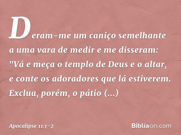 Deram-me um caniço semelhante a uma vara de medir e me disseram: "Vá e meça o templo de Deus e o altar, e conte os adoradores que lá estiverem. Exclua, porém, o