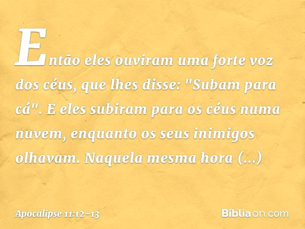 Então eles ouviram uma forte voz dos céus, que lhes disse: "Subam para cá". E eles subiram para os céus numa nuvem, enquanto os seus inimigos olhavam. Naquela m