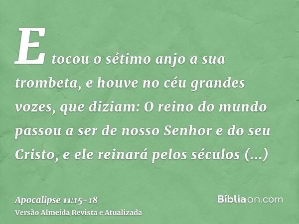 E tocou o sétimo anjo a sua trombeta, e houve no céu grandes vozes, que diziam: O reino do mundo passou a ser de nosso Senhor e do seu Cristo, e ele reinará pel