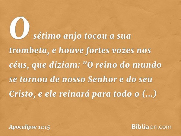 O sétimo anjo tocou a sua trombeta, e houve fortes vozes nos céus, que diziam:
"O reino do mundo
se tornou de nosso Senhor
e do seu Cristo,
e ele reinará
para t