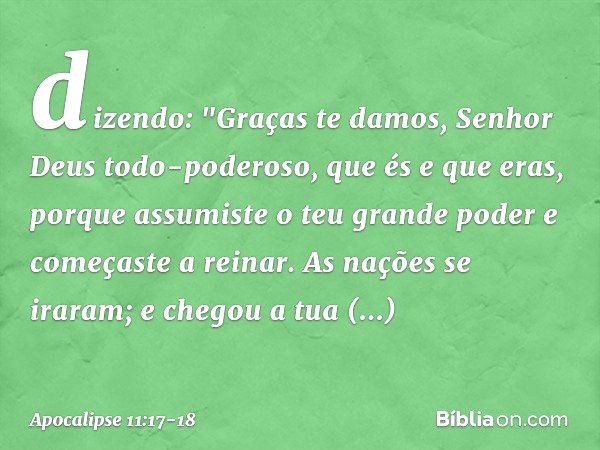 dizendo:
"Graças te damos,
Senhor Deus todo-poderoso,
que és e que eras,
porque assumiste
o teu grande poder
e começaste a reinar. As nações se iraram;
e chegou