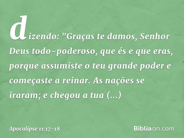 dizendo:
"Graças te damos,
Senhor Deus todo-poderoso,
que és e que eras,
porque assumiste
o teu grande poder
e começaste a reinar. As nações se iraram;
e chegou