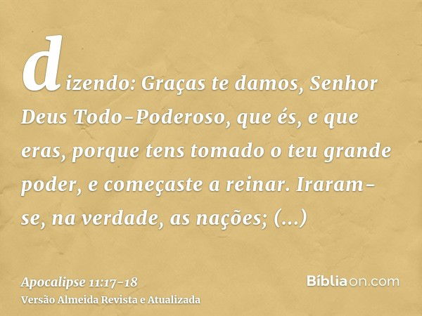 dizendo: Graças te damos, Senhor Deus Todo-Poderoso, que és, e que eras, porque tens tomado o teu grande poder, e começaste a reinar.Iraram-se, na verdade, as n