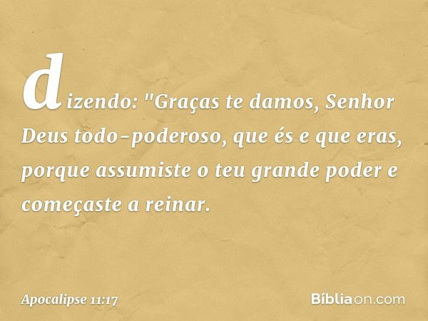 dizendo:
"Graças te damos,
Senhor Deus todo-poderoso,
que és e que eras,
porque assumiste
o teu grande poder
e começaste a reinar. -- Apocalipse 11:17