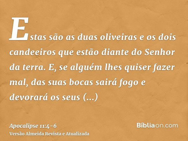 Estas são as duas oliveiras e os dois candeeiros que estão diante do Senhor da terra.E, se alguém lhes quiser fazer mal, das suas bocas sairá fogo e devorará os