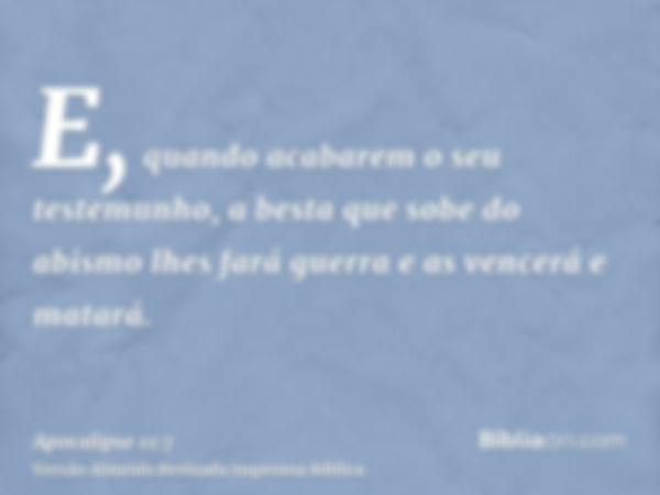 E, quando acabarem o seu testemunho, a besta que sobe do abismo lhes fará guerra e as vencerá e matará.