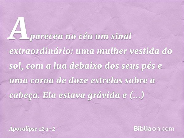 Apareceu no céu um sinal extraordinário: uma mulher vestida do sol, com a lua debaixo dos seus pés e uma coroa de doze estrelas sobre a cabeça. Ela estava grávi