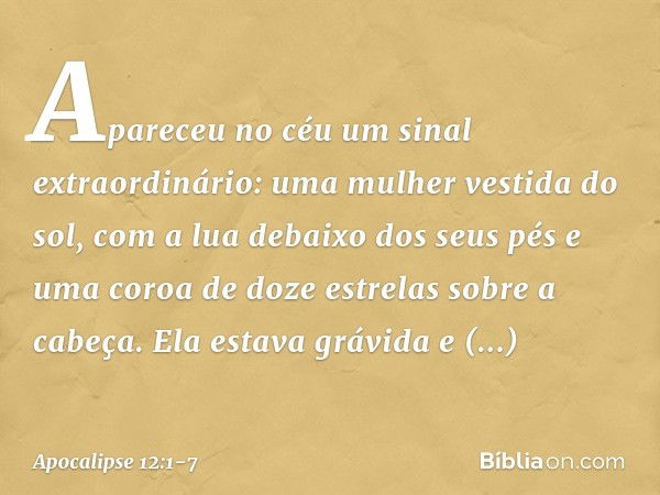 Apareceu no céu um sinal extraordinário: uma mulher vestida do sol, com a lua debaixo dos seus pés e uma coroa de doze estrelas sobre a cabeça. Ela estava grávi