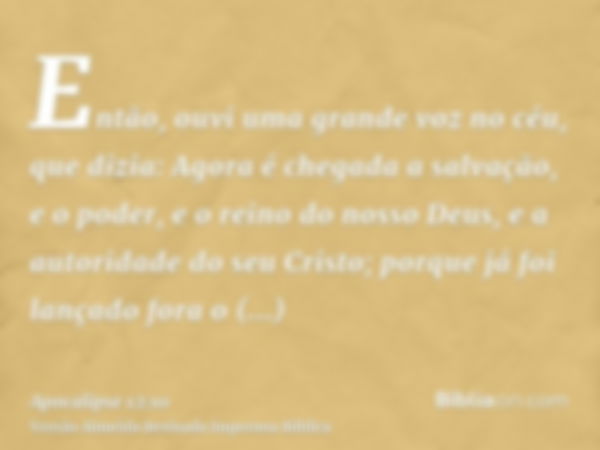 Então, ouvi uma grande voz no céu, que dizia: Agora é chegada a salvação, e o poder, e o reino do nosso Deus, e a autoridade do seu Cristo; porque já foi lançad