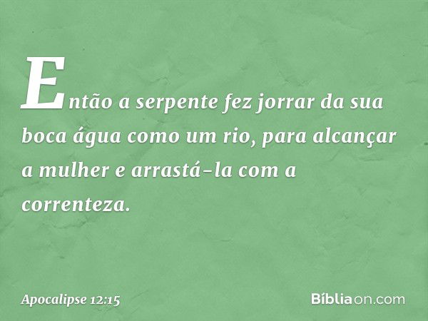 Então a serpente fez jorrar da sua boca água como um rio, para alcançar a mulher e arrastá-la com a correnteza. -- Apocalipse 12:15