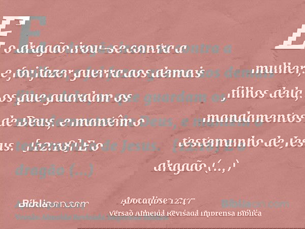 E o dragão irou-se contra a mulher, e foi fazer guerra aos demais filhos dela, os que guardam os mandamentos de Deus, e mantêm o testemunho de Jesus.   [12:18] 