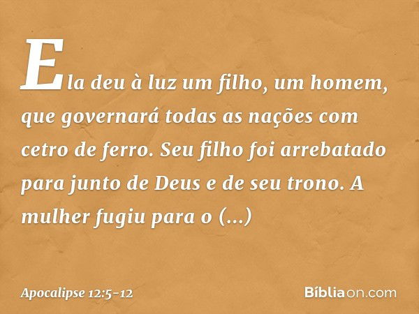 Ela deu à luz um filho, um homem, que governará todas as nações com cetro de ferro. Seu filho foi arrebatado para junto de Deus e de seu trono. A mulher fugiu p