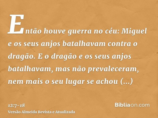 Então houve guerra no céu: Miguel e os seus anjos batalhavam contra o dragão. E o dragão e os seus anjos batalhavam,mas não prevaleceram, nem mais o seu lugar s