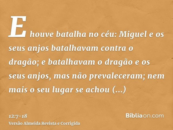 E houve batalha no céu: Miguel e os seus anjos batalhavam contra o dragão; e batalhavam o dragão e os seus anjos,mas não prevaleceram; nem mais o seu lugar se a