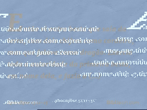 Então vi outra besta que saía da terra, com dois chifres como cordeiro, mas que falava como dragão. Exercia toda a autoridade da primeira besta, em nome dela, e