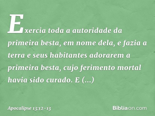 Exercia toda a autoridade da primeira besta, em nome dela, e fazia a terra e seus habitantes adorarem a primeira besta, cujo ferimento mortal havia sido curado.