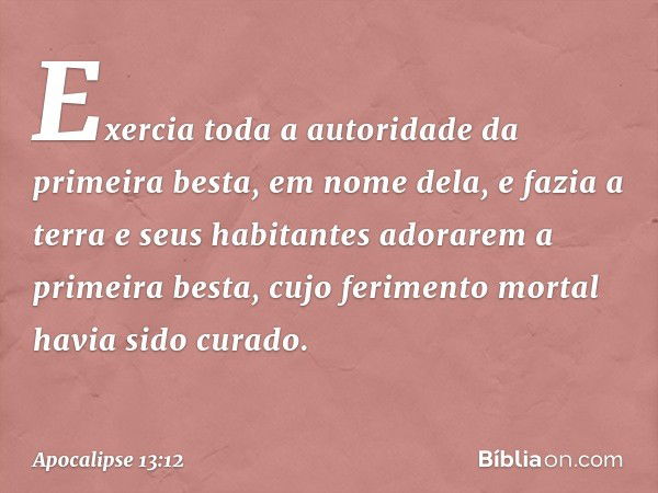 Exercia toda a autoridade da primeira besta, em nome dela, e fazia a terra e seus habitantes adorarem a primeira besta, cujo ferimento mortal havia sido curado.