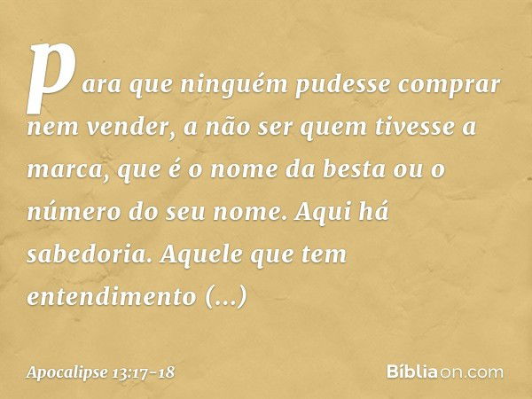 para que ninguém pudesse comprar nem vender, a não ser quem tivesse a marca, que é o nome da besta ou o número do seu nome. Aqui há sabedoria. Aquele que tem en