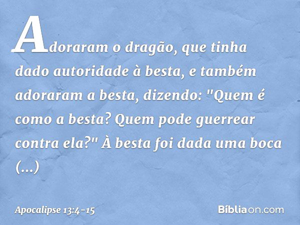 Adoraram o dragão, que tinha dado autoridade à besta, e também adoraram a besta, dizendo: "Quem é como a besta? Quem pode guerrear contra ela?" À besta foi dada