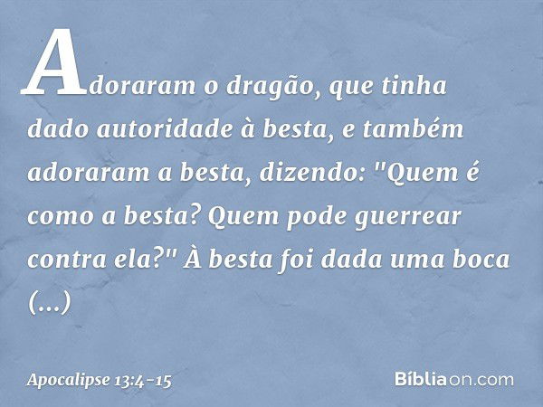 Adoraram o dragão, que tinha dado autoridade à besta, e também adoraram a besta, dizendo: "Quem é como a besta? Quem pode guerrear contra ela?" À besta foi dada