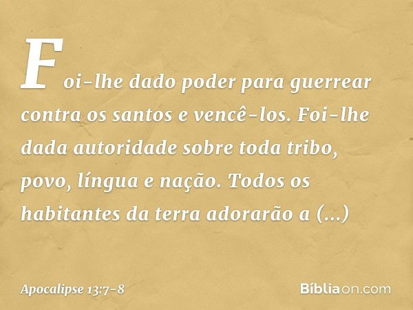 Foi-lhe dado poder para guerrear contra os santos e vencê-los. Foi-lhe dada autoridade sobre toda tribo, povo, língua e nação. Todos os habitantes da terra ador