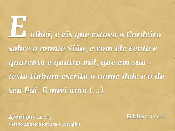 E olhei, e eis que estava o Cordeiro sobre o monte Sião, e com ele cento e quarenta e quatro mil, que em sua testa tinham escrito o nome dele e o de seu Pai.E o